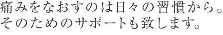 痛みを治すのは日々の習慣から。そのためのサポートも致します。