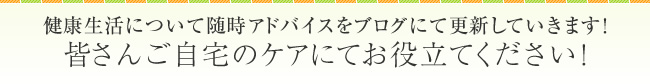 健康生活について随時アドバイスをブログにて更新していきます！皆さんご自宅のケアにてお役立てください！